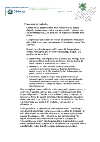 Plan de
                                                                              Marketing


          Manual para la creación de empresas
          El Plan de Marketing
                                          Página 41 de 95




      Segmentación cualitativa
      Cuando no sea posible obtener datos cuantitativos de nuestra
      clientela, tendremos que realizar una segmentación cualitativa que,
      aunque menos precisa, nos sirva para un mejor conocimiento de la
      misma.

      La segmentación se realizará en función del beneficio o motivación
      principal de compra que desea obtener la clientela con nuestro bien
      o servicio.

      Después de realizar la segmentación y describir la tipología de la
      clientela realizaremos una elección de la estrategia a seguir. Esta
      puede ser de varios tipos:

          Indiferenciada. Nos dirigimos a toda la clientela. Esta estrategia puede
          plantear conflictos, por la mezcla de diferentes tipos de clientela. Se
          puede establecer si no existe mucha competencia.
          Diferenciada. La oferta de bienes y/o servicios es diferente
          dependiendo del segmento al que nos dirigimos. También puede
          resultar negativa por la falta de definición clara de la empresa, que
          puede confundir al público objetivo.
          Concentrada. Dirigimos nuestros bienes y/o servicios hacia un
          segmento o varios, no muy elevados en número, pero relacionados.
          Esta estrategia suele presentar mejores resultados, ya que si que
          estamos definiendo la imagen de empresa y su identificación con la
          clientela potencial.
Una estrategia de diferenciación del producto supondrá, necesariamente, el
desarrollo de aquellos atributos que contribuyen al afianzamiento de la
imagen del producto. Tanto los atributos físicos (como, por ejemplo, el
tamaño y/o forma del queso), como los atributos subjetivos o intangibles
(cuestiones como la procedencia, la obtención de un distintivo de calidad,
o la mayor seguridad sanitaria del producto), hacen posible la
diferenciación.
En la agroindustria el desarrollo de una imagen de marca favorable está
estrechamente relacionada con la procedencia geográfica del producto y la
utilización de unos determinados modos (o estándares de calidad) en el
proceso de cultivo, por ello es conveniente que las instituciones y las
organizaciones del sector desarrollen e implanten el concepto de
“denominación de origen” para los productos de la agroindustria. En este
mismo sentido el diseño e implantación de un sistema de etiquetado fiable y
estandarizado ayudará a la diferenciación del producto, además de
 