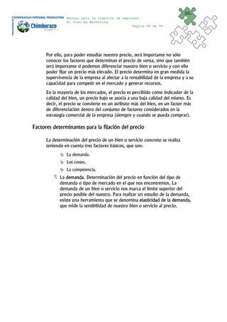 Plan de
                                                                              Marketing


                Manual para la creación de empresas
                El Plan de Marketing
                                                Página 44 de 95




      Por ello, para poder estudiar nuestro precio, será importante no sólo
      conocer los factores que determinan el precio de venta, sino que también
      será importante si podemos diferenciar nuestro bien o servicio y con ello
      poder fijar un precio más elevado. El precio determina en gran medida la
      supervivencia de la empresa al afectar a la rentabilidad de la empresa y a su
      capacidad para competir en el mercado y generar recursos.
      En la mayoría de los mercados, el precio es percibido como indicador de la
      calidad del bien, un precio bajo se asocia a una baja calidad del mismo. Es
      decir, el precio se convierte en un atributo más del bien, en un factor más
      de diferenciación dentro del conjunto de factores considerados en la
      estrategia comercial de la empresa (siempre y cuando se pueda comprar).

Factores determinantes para la fijación del precio

      La determinación del precio de un bien o servicio concreto se realiza
      teniendo en cuenta tres factores básicos, que son:
                La demanda.
                Los costes.
                La competencia.
             La demanda. Determinación del precio en función del tipo de
             demanda o tipo de mercado en el que nos encontremos. La
             demanda de un bien o servicio nos marca el límite superior del
             precio posible del nuestro. Para realizar un estudio de la demanda,
             existe una herramienta que se denomina elasticidad de la demanda,
             que mide la sensibilidad de nuestro bien o servicio al precio.
 