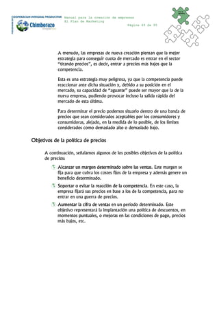 Plan de
                                                                              Marketing


                Manual para la creación de empresas
                El Plan de Marketing
                                                Página 49 de 95




             A menudo, las empresas de nueva creación piensan que la mejor
             estrategia para conseguir cuota de mercado es entrar en el sector
             “tirando precios”, es decir, entrar a precios más bajos que la
             competencia.

             Esta es una estrategia muy peligrosa, ya que la competencia puede
             reaccionar ante dicha situación y, debido a su posición en el
             mercado, su capacidad de “aguante” puede ser mayor que la de la
             nueva empresa, pudiendo provocar incluso la salida rápida del
             mercado de esta última.

             Para determinar el precio podemos situarlo dentro de una banda de
             precios que sean considerados aceptables por los consumidores y
             consumidoras, alejado, en la medida de lo posible, de los límites
             considerados como demasiado alto o demasiado bajo.

Objetivos de la política de precios

      A continuación, señalamos algunos de los posibles objetivos de la política
      de precios:
             Alcanzar un margen determinado sobre las ventas. Este margen se
             fija para que cubra los costes fijos de la empresa y además genere un
             beneficio determinado.
             Soportar o evitar la reacción de la competencia. En este caso, la
             empresa fijará sus precios en base a los de la competencia, para no
             entrar en una guerra de precios.
             Aumentar la cifra de ventas en un período determinado. Este
             objetivo representará la implantación una política de descuentos, en
             momentos puntuales, o mejoras en las condiciones de pago, precios
             más bajos, etc.
 