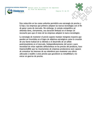 Plan de
                                                                         Marketing


          Manual para la creación de empresas
          El Plan de Marketing
                                          Página 51 de 95




Esta reducción en los costes unitarios permitiría una estrategia de precios a
la baja a las empresas que primero adopten las nuevas tecnologías con el fin
de ganar cuota de mercado. Sin embargo, la ventaja competitiva así
obtenida tiene, ciertamente, una duración limitada en el tiempo (el
necesario para que el resto de las empresas adopten la nueva tecnología).
La estrategia de mantener el precio supone manejar márgenes mayores que
pueden ser invertidos en el logro de objetivos estratégicos como la creación
de una fuerte lealtad de la clientela o el desarrollo de un sólido
posicionamiento en el mercado. Independientemente del sector y para
necesidad de evitar espirales deflacionistas en los precios del producto, hace
imprescindible que las Asociaciones de empresas productoras sean capaces
de armonizar los intereses de sus miembros para mantener una oferta
adecuada y estable o unos precios que garanticen su rentabilidad y no
entrar en guerras de precios.
 