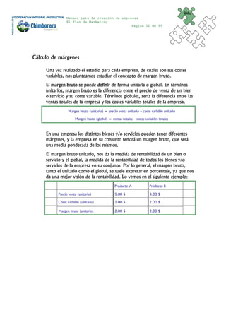 Plan de
                                                                                             Marketing


                Manual para la creación de empresas
                El Plan de Marketing
                                                Página 52 de 95




Cálculo de márgenes

     Una vez realizado el estudio para cada empresa, de cuales son sus costes
     variables, nos planteamos estudiar el concepto de margen bruto.
     El margen bruto se puede definir de forma unitaria o global. En términos
     unitarios, margen bruto es la diferencia entre el precio de venta de un bien
     o servicio y su coste variable. Términos globales, sería la diferencia entre las
     ventas totales de la empresa y los costes variables totales de la empresa.
                 Margen bruto (unitario) = precio venta unitario – coste variable unitario

                      Margen bruto (global) = ventas totales - costes variables totales



     En una empresa los distintos bienes y/o servicios pueden tener diferentes
     márgenes, y la empresa en su conjunto tendrá un margen bruto, que será
     una media ponderada de los mismos.
     El margen bruto unitario, nos da la medida de rentabilidad de un bien o
     servicio y el global, la medida de la rentabilidad de todos los bienes y/o
     servicios de la empresa en su conjunto. Por lo general, el margen bruto,
     tanto el unitario como el global, se suele expresar en porcentaje, ya que nos
     da una mejor visión de la rentabilidad. Lo vemos en el siguiente ejemplo:
                                                 Producto A              Producto B

           Precio venta (unitario)               5.00 $                  4.00 $

           Coste variable (unitario)             3.00 $                  2.00 $

           Margen bruto (unitario)               2.00 $                  2.00 $
 