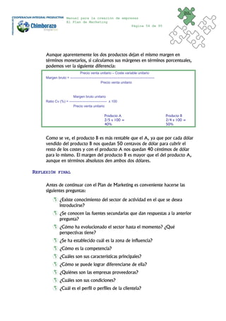 Plan de
                                                                                                          Marketing


                     Manual para la creación de empresas
                     El Plan de Marketing
                                                     Página 54 de 95




     Aunque aparentemente los dos productos dejan el mismo margen en
     términos monetarios, si calculamos sus márgenes en términos porcentuales,
     podemos ver la siguiente diferencia:
                             Precio venta unitario – Coste variable unitario
     Margen bruto = --------------------------------------------------------------------------
                                               Precio venta unitario



                        Margen bruto unitario
     Ratio Cv (%) = --------------------------------- x 100
                        Precio venta unitario

                                                    Producto A                                   Producto B
                                                    2/5 x 100 =                                  2/4 x 100 =
                                                    40%                                          50%



     Como se ve, el producto B es más rentable que el A, ya que por cada dólar
     vendido del producto B nos quedan 50 centavos de dólar para cubrir el
     resto de los costes y con el producto A nos quedan 40 céntimos de dólar
     para lo mismo. El margen del producto B es mayor que el del producto A,
     aunque en términos absolutos den ambos dos dólares.

REFLEXIÓN     FINAL


     Antes de continuar con el Plan de Marketing es conveniente hacerse las
     siguientes preguntas:
                ¿Existe conocimiento del sector de actividad en el que se desea
                introducirse?
                ¿Se conocen las fuentes secundarias que dan respuestas a la anterior
                pregunta?
                ¿Cómo ha evolucionado el sector hasta el momento? ¿Qué
                perspectivas tiene?
                ¿Se ha establecido cuál es la zona de influencia?
                ¿Cómo es la competencia?
                ¿Cuáles son sus características principales?
                ¿Cómo se puede lograr diferenciarse de ella?
                ¿Quiénes son las empresas proveedoras?
                ¿Cuáles son sus condiciones?
                ¿Cuál es el perfil o perfiles de la clientela?
 