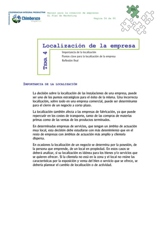 Plan de
                                                                               Marketing


                Manual para la creación de empresas
                El Plan de Marketing
                                                Página 56 de 95




            Localización de la empresa
                           Importancia de la localización
           TEMA 4
                           Puntos clave para la localización de la empresa
                           Reflexión final




IMPORTANCIA   DE LA LOCALIZACIÓN


     La decisión sobre la localización de las instalaciones de una empresa, puede
     ser uno de los puntos estratégicos para el éxito de la misma. Una incorrecta
     localización, sobre todo en una empresa comercial, puede ser determinante
     para el cierre de un negocio a corto plazo.
     La localización también afecta a las empresas de fabricación, ya que puede
     repercutir en los costes de transporte, tanto de las compras de materias
     primas como de las ventas de los productos terminados.
     En determinadas empresas de servicios, que tengan un ámbito de actuación
     muy local, esta decisión debe estudiarse con más detenimiento que en el
     resto de empresas con ámbitos de actuación más amplio y clientela
     dispersa.
     En ocasiones la localización de un negocio se determina por la posesión, de
     la persona que emprende, de un local en propiedad. En estos casos se
     deberá analizar, si su localización es idónea para los bienes y/o servicios que
     se quieren ofrecer. Si la clientela no está en la zona y el local no reúne las
     características por la exposición y venta del bien o servicio que se ofrece, se
     debería plantear el cambio de localización o de actividad.
 