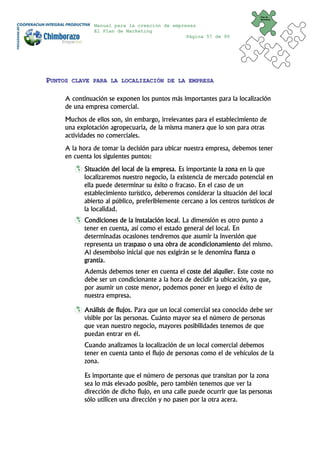 Plan de
                                                                             Marketing


               Manual para la creación de empresas
               El Plan de Marketing
                                               Página 57 de 95




PUNTOS   CLAVE PARA LA LOCALIZACIÓN DE LA EMPRESA


     A continuación se exponen los puntos más importantes para la localización
     de una empresa comercial.
     Muchos de ellos son, sin embargo, irrelevantes para el establecimiento de
     una explotación agropecuaria, de la misma manera que lo son para otras
     actividades no comerciales.
     A la hora de tomar la decisión para ubicar nuestra empresa, debemos tener
     en cuenta los siguientes puntos:
            Situación del local de la empresa. Es importante la zona en la que
            localizaremos nuestro negocio, la existencia de mercado potencial en
            ella puede determinar su éxito o fracaso. En el caso de un
            establecimiento turístico, deberemos considerar la situación del local
            abierto al público, preferiblemente cercano a los centros turísticos de
            la localidad.
            Condiciones de la instalación local. La dimensión es otro punto a
            tener en cuenta, así como el estado general del local. En
            determinadas ocasiones tendremos que asumir la inversión que
            representa un traspaso o una obra de acondicionamiento del mismo.
            Al desembolso inicial que nos exigirán se le denomina fianza o
            grantía.
            Además debemos tener en cuenta el coste del alquiler. Este coste no
            debe ser un condicionante a la hora de decidir la ubicación, ya que,
            por asumir un coste menor, podemos poner en juego el éxito de
            nuestra empresa.

            Análisis de flujos. Para que un local comercial sea conocido debe ser
            visible por las personas. Cuánto mayor sea el número de personas
            que vean nuestro negocio, mayores posibilidades tenemos de que
            puedan entrar en él.
            Cuando analizamos la localización de un local comercial debemos
            tener en cuenta tanto el flujo de personas como el de vehículos de la
            zona.

            Es importante que el número de personas que transitan por la zona
            sea lo más elevado posible, pero también tenemos que ver la
            dirección de dicho flujo, en una calle puede ocurrir que las personas
            sólo utilicen una dirección y no pasen por la otra acera.
 