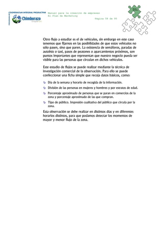 Plan de
                                                                      Marketing


   Manual para la creación de empresas
   El Plan de Marketing
                                   Página 58 de 95




Otro flujo a estudiar es el de vehículos, sin embargo en este caso
tenemos que fijarnos en las posibilidades de que estos vehículos no
sólo pasen, sino que paren. La existencia de semáforos, paradas de
autobús o taxi, pasos de peatones o aparcamientos próximos, son
puntos importantes que representan que nuestro negocio pueda ser
visible para las personas que circulan en dichos vehículos.

Este estudio de flujos se puede realizar mediante la técnica de
investigación comercial de la observación. Para ello se puede
confeccionar una ficha simple que recoja datos básicos, como:

   Día de la semana y horario de recogida de la información.
   División de las personas en mujeres y hombres y por estratos de edad.
   Porcentaje aproximado de personas que se paran en comercios de la
   zona y porcentaje aproximado de las que compran.
   Tipo de público. Impresión cualitativa del público que circula por la
   zona.
Esta observación se debe realizar en distintos días y en diferentes
horarios distintos, para que podamos detectar los momentos de
mayor y menor flujo de la zona.
 