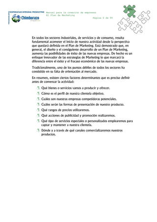 Plan de
                                                                       Marketing


          Manual para la creación de empresas
          El Plan de Marketing
                                           Página 6 de 95




En todos los sectores industriales, de servicios y de consumo, resulta
fundamental acometer el inicio de nuestra actividad desde la perspectiva
que quedará definida en el Plan de Marketing. Está demostrado que, en
general, el diseño y el consiguiente desarrollo de un Plan de Marketing,
aumenta las posibilidades de éxito de las nuevas empresas. De hecho es un
enfoque innovador de las estrategias de Marketing lo que marcará la
diferencia entre el éxito y el fracaso económico de las nuevas empresas.
Tradicionalmente, uno de los puntos débiles de todos los sectores ha
consistido en su falta de orientación al mercado.
En resumen, existen ciertos factores determinantes que es preciso definir
antes de comenzar la actividad:
       Qué bienes o servicios vamos a producir y ofrecer.
       Cómo es el perfil de nuestra clientela objetivo.
       Cuáles son nuestras empresas competidoras potenciales.
       Cuáles serán las formas de presentación de nuestro producto.
       Qué rangos de precios utilizaremos.
       Qué acciones de publicidad y promoción realizaremos.
       Qué tipo de servicios especiales o personalizados emplearemos para
       captar y mantener a nuestra clientela.
       Dónde y a través de qué canales comercializaremos nuestros
       productos.
 