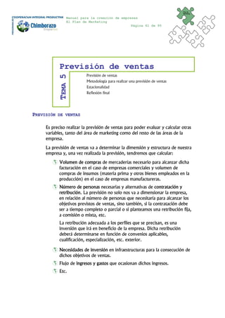 Plan de
                                                                              Marketing


                Manual para la creación de empresas
                El Plan de Marketing
                                                Página 61 de 95




            Previsión de ventas
                          Previsión de ventas
            TEMA 5

                          Metodología para realizar una previsión de ventas
                          Estacionalidad
                          Reflexión final




PREVISIÓN   DE VENTAS


     Es preciso realizar la previsión de ventas para poder evaluar y calcular otras
     variables, tanto del área de marketing como del resto de las áreas de la
     empresa.
     La previsión de ventas va a determinar la dimensión y estructura de nuestra
     empresa y, una vez realizada la previsión, tendremos que calcular:
            Volumen de compras de mercaderías necesario para alcanzar dicha
            facturación en el caso de empresas comerciales y volumen de
            compras de insumos (materia prima y otros bienes empleados en la
            producción) en el caso de empresas manufactureras.
            Número de personas necesarias y alternativas de contratación y
            retribución. La previsión no solo nos va a dimensionar la empresa,
            en relación al número de personas que necesitaría para alcanzar los
            objetivos previstos de ventas, sino también, si la contratación debe
            ser a tiempo completo o parcial o si planteamos una retribución fija,
            a comisión o mixta, etc.
            La retribución adecuada a los perfiles que se precisan, es una
            inversión que irá en beneficio de la empresa. Dicha retribución
            deberá determinarse en función de convenios aplicables,
            cualificación, especialización, etc. exterior.

            Necesidades de inversión en infraestructuras para la consecución de
            dichos objetivos de ventas.
            Flujo de ingresos y gastos que ocasionan dichos ingresos.
            Etc.
 