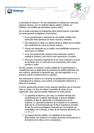 Plan de
                                                                           Marketing


          Manual para la creación de empresas
          El Plan de Marketing
                                          Página 62 de 95




La previsión de ventas es “ver con anticipación el volumen de ventas que
podemos alcanzar, una vez analizada algunas señales o indicios, en
definitiva, las variables que determinan nuestra venta”.
Por su propia naturaleza de anticipación sobre hechos futuros, la previsión
de ventas presenta las siguientes características:
       Es una aproximación o estimación de una posible realidad. Esta
       estimación debe plantearse de forma racional y coherente.
       Esta estimación es válida si se plantea desde el análisis de las variables
       que condicionan las ventas de nuestra empresa.
       Cuanto más exhaustivo sea el análisis, más posibilidades tenemos de
       acercarnos a la realidad.
       Al ser una aproximación, siempre tendrá desviación cuando la
       realidad se produzca, pero ello no resta importancia a la misma.
       Sirve para el posterior seguimiento de las ventas realizadas y la toma
       de decisiones para la corrección de las desviaciones entre ventas
       previstas y reales.
Por ello, aunque, en ocasiones, resulte complicado su planteamiento, o
consideremos que no disponemos de elementos de análisis suficientes, hay
que realizarla, asumiendo la desviación que, con toda seguridad, se va a
producir cuando la empresa inicie su actividad.
Esta estimación se enmarca en el proceso de planificación necesario para la
continuidad de la empresa y para reducir la incertidumbre inherente al
inicio de la actividad.
El sector agropecuario presenta ciertos aspectos específicos que es necesario
tener en cuenta a la hora de realizar la previsión de ventas de una
explotación. Estos aspectos pueden sintetizarse en varios puntos:
       La capacidad productiva y por tanto, la cantidad ofertada está
       condicionada por la especie seleccionada, el proceso biológico
       empleado, el tipo de explotación y la infraestructura de las
       empresas. La capacidad productiva de la empresa no es constante
       dado que se va incrementando por el efecto experiencia (el hecho
       de que los avances tecnológicos alcanzados por una empresa son
       transmitidos, con el tiempo, al resto de las empresas del sector) y la
       I + D + I.
       Los ingresos fluctúan debido a la volatilidad de los precios.
       Detectándose una tendencia a la bajada de precios, provocada por el
       incremento de la oferta y de la competencia.
 