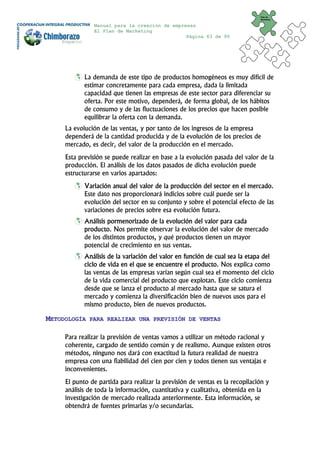Plan de
                                                                              Marketing


               Manual para la creación de empresas
               El Plan de Marketing
                                               Página 63 de 95




            La demanda de este tipo de productos homogéneos es muy difícil de
            estimar concretamente para cada empresa, dada la limitada
            capacidad que tienen las empresas de este sector para diferenciar su
            oferta. Por este motivo, dependerá, de forma global, de los hábitos
            de consumo y de las fluctuaciones de los precios que hacen posible
            equilibrar la oferta con la demanda.
     La evolución de las ventas, y por tanto de los ingresos de la empresa
     dependerá de la cantidad producida y de la evolución de los precios de
     mercado, es decir, del valor de la producción en el mercado.
     Esta previsión se puede realizar en base a la evolución pasada del valor de la
     producción. El análisis de los datos pasados de dicha evolución puede
     estructurarse en varios apartados:
            Variación anual del valor de la producción del sector en el mercado.
            Este dato nos proporcionará indicios sobre cuál puede ser la
            evolución del sector en su conjunto y sobre el potencial efecto de las
            variaciones de precios sobre esa evolución futura.
            Análisis pormenorizado de la evolución del valor para cada
            producto. Nos permite observar la evolución del valor de mercado
            de los distintos productos, y qué productos tienen un mayor
            potencial de crecimiento en sus ventas.
            Análisis de la variación del valor en función de cual sea la etapa del
            ciclo de vida en el que se encuentre el producto. Nos explica como
            las ventas de las empresas varían según cual sea el momento del ciclo
            de la vida comercial del producto que explotan. Este ciclo comienza
            desde que se lanza el producto al mercado hasta que se satura el
            mercado y comienza la diversificación bien de nuevos usos para el
            mismo producto, bien de nuevos productos.

METODOLOGÍA   PARA REALIZAR UNA PREVISIÓN DE VENTAS


     Para realizar la previsión de ventas vamos a utilizar un método racional y
     coherente, cargado de sentido común y de realismo. Aunque existen otros
     métodos, ninguno nos dará con exactitud la futura realidad de nuestra
     empresa con una fiabilidad del cien por cien y todos tienen sus ventajas e
     inconvenientes.
     El punto de partida para realizar la previsión de ventas es la recopilación y
     análisis de toda la información, cuantitativa y cualitativa, obtenida en la
     investigación de mercado realizada anteriormente. Esta información, se
     obtendrá de fuentes primarias y/o secundarias.
 
