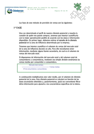 Plan de
                                                                                     Marketing


                    Manual para la creación de empresas
                    El Plan de Marketing
                                                    Página 64 de 95




    Las fases de este método de previsión de ventas son las siguientes:

1ª FASE

    Una vez determinado el perfil de nuestra clientela potencial y resuelta la
    cuestión de quién nos puede comprar, tenemos que intentar cuantificarla
    con la mejor aproximación posible de acuerdo con los datos e información
    disponibles. En primer lugar, debemos estimar el tamaño de la clientela
    potencial en la zona de influencia determinada por la empresa.
    Tenemos que intentar cuantificar el volumen de ventas del mercado total
    de la zona de influencia durante un año. Para ello necesitamos tener
    información, mediante alguna fuente secundaria, de cual es el volumen de
    ventas del mercado total.
    Si disponemos de información del mercado total y del volumen total de
    consumidores y consumidoras, mediante una simple división tendríamos las
    ventas medias por consumidor o consumidora.
                         Mercado total (ventas)
          -------------------------------------------------------- = Ventas medias
             Nº de consumidores o consumidoras




    A continuación multiplicamos este valor medio, por el volumen de clientela
    potencial de la zona. Esta clientela potencial se calculará en función de los
    datos secundarios obtenidos y, posteriormente, quizá sea conveniente filtrar
    dicha información para ajustarla a las características específicas de la misma.
 