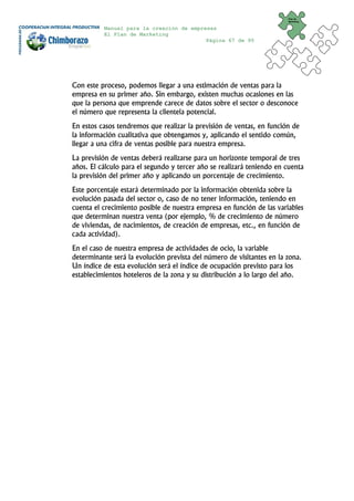 Plan de
                                                                       Marketing


          Manual para la creación de empresas
          El Plan de Marketing
                                          Página 67 de 95




Con este proceso, podemos llegar a una estimación de ventas para la
empresa en su primer año. Sin embargo, existen muchas ocasiones en las
que la persona que emprende carece de datos sobre el sector o desconoce
el número que representa la clientela potencial.
En estos casos tendremos que realizar la previsión de ventas, en función de
la información cualitativa que obtengamos y, aplicando el sentido común,
llegar a una cifra de ventas posible para nuestra empresa.
La previsión de ventas deberá realizarse para un horizonte temporal de tres
años. El cálculo para el segundo y tercer año se realizará teniendo en cuenta
la previsión del primer año y aplicando un porcentaje de crecimiento.
Este porcentaje estará determinado por la información obtenida sobre la
evolución pasada del sector o, caso de no tener información, teniendo en
cuenta el crecimiento posible de nuestra empresa en función de las variables
que determinan nuestra venta (por ejemplo, % de crecimiento de número
de viviendas, de nacimientos, de creación de empresas, etc., en función de
cada actividad).
En el caso de nuestra empresa de actividades de ocio, la variable
determinante será la evolución prevista del número de visitantes en la zona.
Un índice de esta evolución será el índice de ocupación previsto para los
establecimientos hoteleros de la zona y su distribución a lo largo del año.
 