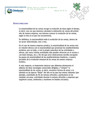 Plan de
                                                                              Marketing


               Manual para la creación de empresas
               El Plan de Marketing
                                               Página 68 de 95




ESTACIONALIDAD

     La estacionalidad de las ventas recoge la evolución de éstas según el tiempo,
     es decir, una vez que tenemos calculada la estimación de ventas del primer
     año de nuestra empresa, nos interesa conocer la evolución de las ventas,
     según el mes en el que nos encontremos.
     En definitiva, la estacionalidad mide la evolución de las ventas, dentro de
     un sector determinado, mes a mes.
     En el caso de nuestra empresa turística, la estacionalidad de las ventas está
     en relación directa con la estacionalidad que presentan los establecimientos
     turísticos, por un lado, y con la propia naturaleza de las actividades a
     ofertar, por otros (ciertas actividades sólo pueden ofrecerse en el verano o
     con buen tiempo, etc.). De ahí que sería relativamente sencillo extrapolar
     las pautas de estacionalidad de los establecimientos hoteleros, a nuestra
     previsión de la evolución mensual de las ventas de nuestra empresa
     turística.
     A este respecto, es importante destacar que debemos plantearnos el
     objetivo de idear estrategias comerciales dirigidas a “romper” la
     estacionalidad de las ventas, es decir, encontrar formas de atraer a la
     clientela en las épocas “flojas” del año en las que hay menos visitantes (por
     ejemplo, actividades de fin de semana ofrecidas a particulares en las
     ciudades cercanas, actividades durante la semana ofrecidas a empresas que
     organicen cursos, seminarios y reuniones en hoteles cercanos).
 