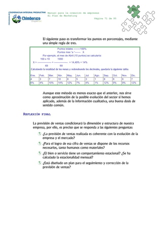Plan de
                                                                                                     Marketing


                    Manual para la creación de empresas
                    El Plan de Marketing
                                                    Página 71 de 95




               El siguiente paso es transformar los puntos en porcentajes, mediante
               una simple regla de tres.
                                 Puntos totales --------100%
                                 Puntos mes “a “------- X
                Por ejemplo, el mes de Abril (10 puntos) se calcularía:
             100 x 10            1000
     X = ----------------- = ----------------- = 14,49% = 14%
                   69               69
    Calculando la totalidad de los meses y redondeando los decimales, quedaría la siguiente tabla:

   Ene.     Feb.     Mar.     Abr.    May.     Jun.     Jul.     Ago.     Sep.    Oct.     Nov.      Dic.
   4        3        7        10      8        5        3        1        8       6        6         7
   6%       4%       10%      14%     12%      7%       4%       1%       12%     9%       9%        12%



               Aunque este método es menos exacto que el anterior, nos sirve
               como aproximación de la posible evolución del sector si hemos
               aplicado, además de la información cualitativa, una buena dosis de
               sentido común.

REFLEXIÓN     FINAL


      La previsión de ventas condicionará la dimensión y estructura de nuestra
      empresa, por ello, es preciso que se responda a las siguientes preguntas:
               ¿La previsión de ventas realizada es coherente con la evolución de la
               empresa y el mercado?
               ¿Para el logro de esa cifra de ventas se dispone de los recursos
               necesarios, tanto humanos como materiales?
               ¿El bien o servicio tiene un comportamiento estacional? ¿Se ha
               calculado la estacionalidad mensual?
               ¿Está diseñado un plan para el seguimiento y corrección de la
               previsión de ventas?
 