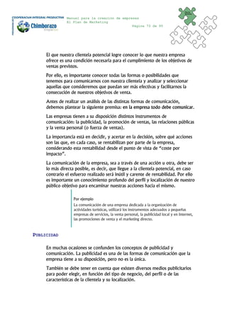 Plan de
                                                                                         Marketing


               Manual para la creación de empresas
               El Plan de Marketing
                                               Página 73 de 95




     El que nuestra clientela potencial logre conocer lo que nuestra empresa
     ofrece es una condición necesaria para el cumplimiento de los objetivos de
     ventas previstos.
     Por ello, es importante conocer todas las formas o posibilidades que
     tenemos para comunicarnos con nuestra clientela y analizar y seleccionar
     aquellas que consideremos que puedan ser más efectivas y facilitarnos la
     consecución de nuestros objetivos de venta.
     Antes de realizar un análisis de las distintas formas de comunicación,
     debemos plantear la siguiente premisa: en la empresa todo debe comunicar.
     Las empresas tienen a su disposición distintos instrumentos de
     comunicación: la publicidad, la promoción de ventas, las relaciones públicas
     y la venta personal (o fuerza de ventas).
     La importancia está en decidir, y acertar en la decisión, sobre qué acciones
     son las que, en cada caso, se rentabilizan por parte de la empresa,
     considerando esta rentabilidad desde el punto de vista de “coste por
     impacto”.
     La comunicación de la empresa, sea a través de una acción u otra, debe ser
     lo más directa posible, es decir, que llegue a la clientela potencial, en caso
     contrario el esfuerzo realizado será inútil y carente de rentabilidad. Por ello
     es importante un conocimiento profundo del perfil y localización de nuestro
     público objetivo para encaminar nuestras acciones hacia el mismo.

                   Por ejemplo
                   La comunicación de una empresa dedicada a la organización de
                   actividades turísticas, utilizará los instrumentos adecuados a pequeñas
                   empresas de servicios, la venta personal, la publicidad local y en Internet,
                   las promociones de venta y el marketing directo.



PUBLICIDAD

     En muchas ocasiones se confunden los conceptos de publicidad y
     comunicación. La publicidad es una de las formas de comunicación que la
     empresa tiene a su disposición, pero no es la única.
     También se debe tener en cuenta que existen diversos medios publicitarios
     para poder elegir, en función del tipo de negocio, del perfil o de las
     características de la clientela y su localización.
 