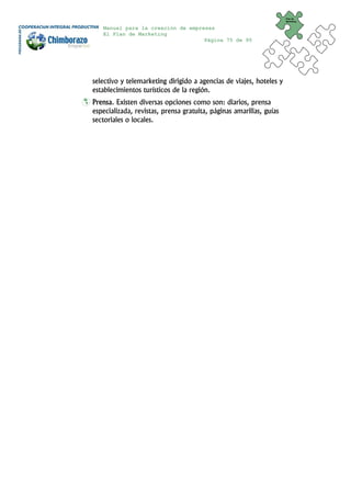 Plan de
                                                                     Marketing


   Manual para la creación de empresas
   El Plan de Marketing
                                   Página 75 de 95




selectivo y telemarketing dirigido a agencias de viajes, hoteles y
establecimientos turísticos de la región.
Prensa. Existen diversas opciones como son: diarios, prensa
especializada, revistas, prensa gratuita, páginas amarillas, guías
sectoriales o locales.
 