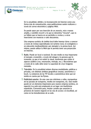 Plan de
                                                                 Marketing


   Manual para la creación de empresas
   El Plan de Marketing
                                   Página 76 de 95




En la actualidad, debido a la incorporación de Internet como una
forma más de comunicación, estas publicaciones suelen realizarse a
través de correo electrónico y páginas Web.

Se puede optar por una inserción de un anuncio, más o menos
amplio, y también recurrir a lo que se denomina “encarte”, que es
un folleto que se inserta en un periódico o revista y a otras
inserciones con muestras o vales descuentos.

Una empresa turística de ámbito local debe intentar darse a conocer
a través de revistas especializadas (en turismo rural, en ecologismo o
en educación medioambiental, por ejemplo) y la prensa local. Así
mismo, puede utilizar la Web que le permita tener una proyección
en Internet.

Radio. Puede ser local o nacional. En este medio es muy importante
el mensaje a transmitir, a través del eslogan y la persona que lo
transmite, ya que al no existir lo visual, tendremos que cuidar el
aspecto auditivo (voz, entonación, mensaje, etc.). Recordemos que
a través de la radio debo tener la capacidad de crear imágenes
mentales.
Televisión. En la actualidad existen diversas modalidades, públicas o
privadas, con distintos ámbitos geográficos (estatal, autonómico y
local). La existencia de las TV locales y autonómicas tiene que ser
tenida en cuenta por las Pymes.
Publicidad exterior. En este caso nos referimos a vallas, marquesinas
de las paradas de transporte, medios de transportes, etc. Este medio
puede ser un elemento importante para nuestra empresa turística, en
especial si su sede está emplazada en un lugar con insuficiente
exposición. Convendrá pues, instalar carteles que anuncien la
presencia de nuestro negocio en las vías de acceso a la localidad, así
como en las inmediaciones de su sede.
 