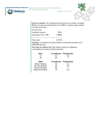 Plan de
                                                                       Marketing


Manual para la creación de empresas
El Plan de Marketing
                                Página 78 de 95




   Coste de campaña. Por la grabación del anuncio en un estudio, nos piden
   901$ y el coste de cada inserción es de 180$. La empresa desea realizar
   10 cuñas en un mes.
   El coste sería:
   Grabación anuncio                    901$
   Inserciones (10 x 180)            1.800$
   ⎯⎯⎯⎯⎯⎯⎯⎯⎯⎯⎯⎯⎯⎯⎯⎯⎯⎯
   Total coste                       2.701$
   Audiencia. La audiencia de dicho medio en los horarios previstos es de
   500.000 personas.
   Porcentaje de audiencia útil. Nos interesa conocer las siguientes
   características de nuestra clientela potencial:

             Sexo             % Audiencia      Ponderación
              H                   40               0,5
              M                   60                1

          Edad                % Audiencia      Ponderación
      Menor 18 años               10               0,1
     De 18 a 30 años              50               0,8
     De 30 a 45 años              30                1
     Mayor de 45 años             10               0,3
 
