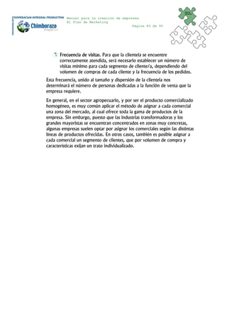 Plan de
                                                                        Marketing


          Manual para la creación de empresas
          El Plan de Marketing
                                          Página 83 de 95




       Frecuencia de visitas. Para que la clientela se encuentre
       correctamente atendida, será necesario establecer un número de
       visitas mínimo para cada segmento de cliente/a, dependiendo del
       volumen de compras de cada cliente y la frecuencia de los pedidos.
Esta frecuencia, unido al tamaño y dispersión de la clientela nos
determinará el número de personas dedicadas a la función de venta que la
empresa requiere.
En general, en el sector agropecuario, y por ser el producto comercializado
homogéneo, es muy común aplicar el método de asignar a cada comercial
una zona del mercado, al cual ofrece toda la gama de productos de la
empresa. Sin embargo, puesto que las industrias transformadoras y los
grandes mayoristas se encuentran concentrados en zonas muy concretas,
algunas empresas suelen optar por asignar los comerciales según las distintas
líneas de productos ofrecidas. En otros casos, también es posible asignar a
cada comercial un segmento de clientes, que por volumen de compra y
características exijan un trato individualizado.
 