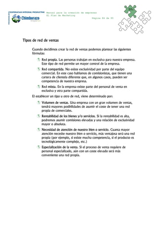 Plan de
                                                                             Marketing


               Manual para la creación de empresas
               El Plan de Marketing
                                               Página 84 de 95




Tipos de red de ventas

     Cuando decidimos crear la red de ventas podemos plantear las siguientes
     fórmulas:
           Red propia. Las personas trabajan en exclusiva para nuestra empresa.
           Este tipo de red permite un mayor control de la empresa.
           Red compartida. No existe exclusividad por parte del equipo
           comercial. En este caso hablamos de comisionistas, que tienen una
           cartera de clientela diferente que, en algunos casos, pueden ser
           competencia de nuestra empresa.
           Red mixta. En la empresa existe parte del personal de venta en
           exclusiva y otra parte compartida.
     El establecer un tipo u otro de red, viene determinado por:
           Volumen de ventas. Una empresa con un gran volumen de ventas,
           tendrá mayores posibilidades de asumir el coste de tener una red
           propia de comerciales.
           Rentabilidad de los bienes y/o servicios. Si la rentabilidad es alta,
           podremos asumir comisiones elevadas y una relación de exclusividad
           mayor o absoluta.
           Necesidad de atención de nuestro bien o servicio. Cuanta mayor
           atención necesite nuestro bien o servicio, más ventajosa será una red
           propia (por ejemplo, si existe mucha competencia, si el producto es
           tecnológicamente complejo, etc.)
           Especialización de la venta. Si el proceso de venta requiere de
           personal especializado, aún con un coste elevado será más
           conveniente una red propia.
 