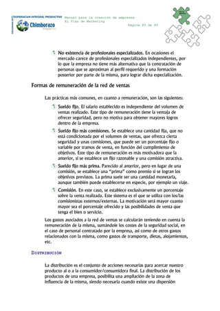 Plan de
                                                                                Marketing


               Manual para la creación de empresas
               El Plan de Marketing
                                               Página 85 de 95




            No existencia de profesionales especializados. En ocasiones el
            mercado carece de profesionales especializados independientes, por
            lo que la empresa no tiene más alternativa que la contratación de
            personas que se aproximan al perfil requerido y una formación
            posterior por parte de la misma, para lograr dicha especialización.

Formas de remuneración de la red de ventas

     Las prácticas más comunes, en cuanto a remuneración, son las siguientes:
            Sueldo fijo. El salario establecido es independiente del volumen de
            ventas realizado. Este tipo de remuneración tiene la ventaja de
            ofrecer seguridad, pero no motiva para obtener mayores logros
            dentro de la empresa.
            Sueldo fijo más comisiones. Se establece una cantidad fija, que no
            está condicionada por el volumen de ventas, que ofrezca cierta
            seguridad y unas comisiones, que puede ser un porcentaje fijo o
            variable por tramos de venta, en función del cumplimiento de
            objetivos. Este tipo de remuneración es más motivadora que la
            anterior, si se establece un fijo razonable y una comisión atractiva.
            Sueldo fijo más prima. Parecido al anterior, pero en lugar de una
            comisión, se establece una “prima” como premio si se logran los
            objetivos previstos. La prima suele ser una cantidad monetaria,
            aunque también puede establecerse en especie, por ejemplo un viaje.
            Comisión. En este caso, se establece exclusivamente un porcentaje
            sobre la venta realizada. Este sistema es el que se utiliza con los/las
            comisionistas externos/externas. La motivación será mayor cuanto
            mayor sea el porcentaje ofrecido y las posibilidades de venta que
            tenga el bien o servicio.
     Los gastos asociados a la red de ventas se calcularán teniendo en cuenta la
     remuneración de la misma, sumándole los costes de la seguridad social, en
     el caso de personal contratado por la empresa, así como de otros gastos
     relacionados con la misma, como gastos de transporte, dietas, alojamientos,
     etc.

DISTRIBUCIÓN

     La distribución es el conjunto de acciones necesarias para acercar nuestro
     producto al o a la consumidor/consumidora final. La distribución de los
     productos de una empresa, posibilita una ampliación de la zona de
     influencia de la misma, siendo necesaria cuando existe una dispersión
 