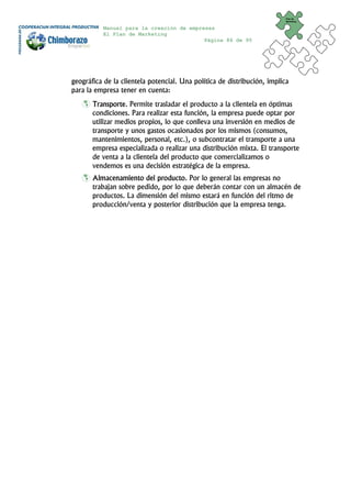 Plan de
                                                                          Marketing


           Manual para la creación de empresas
           El Plan de Marketing
                                           Página 86 de 95




geográfica de la clientela potencial. Una política de distribución, implica
para la empresa tener en cuenta:
       Transporte. Permite trasladar el producto a la clientela en óptimas
       condiciones. Para realizar esta función, la empresa puede optar por
       utilizar medios propios, lo que conlleva una inversión en medios de
       transporte y unos gastos ocasionados por los mismos (consumos,
       mantenimientos, personal, etc.), o subcontratar el transporte a una
       empresa especializada o realizar una distribución mixta. El transporte
       de venta a la clientela del producto que comercializamos o
       vendemos es una decisión estratégica de la empresa.
       Almacenamiento del producto. Por lo general las empresas no
       trabajan sobre pedido, por lo que deberán contar con un almacén de
       productos. La dimensión del mismo estará en función del ritmo de
       producción/venta y posterior distribución que la empresa tenga.
 