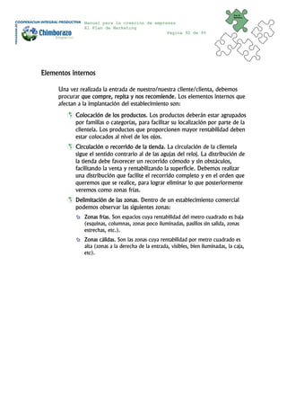 Plan de
                                                                                     Marketing


               Manual para la creación de empresas
               El Plan de Marketing
                                               Página 92 de 95




Elementos internos

     Una vez realizada la entrada de nuestro/nuestra cliente/clienta, debemos
     procurar que compre, repita y nos recomiende. Los elementos internos que
     afectan a la implantación del establecimiento son:
           Colocación de los productos. Los productos deberán estar agrupados
           por familias o categorías, para facilitar su localización por parte de la
           clientela. Los productos que proporcionen mayor rentabilidad deben
           estar colocados al nivel de los ojos.
           Circulación o recorrido de la tienda. La circulación de la clientela
           sigue el sentido contrario al de las agujas del reloj. La distribución de
           la tienda debe favorecer un recorrido cómodo y sin obstáculos,
           facilitando la venta y rentabilizando la superficie. Debemos realizar
           una distribución que facilite el recorrido completo y en el orden que
           queremos que se realice, para lograr eliminar lo que posteriormente
           veremos como zonas frías.
           Delimitación de las zonas. Dentro de un establecimiento comercial
           podemos observar las siguientes zonas:
               Zonas frías. Son espacios cuya rentabilidad del metro cuadrado es baja
               (esquinas, columnas, zonas poco iluminadas, pasillos sin salida, zonas
               estrechas, etc.).
               Zonas cálidas. Son las zonas cuya rentabilidad por metro cuadrado es
               alta (zonas a la derecha de la entrada, visibles, bien iluminadas, la caja,
               etc).
 