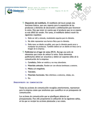 Plan de
                                                                                  Marketing


               Manual para la creación de empresas
               El Plan de Marketing
                                               Página 93 de 95




            Disposición del mobiliario. El mobiliario del local cumple dos
            funciones básicas, que son: soporte para la exposición de los
            productos y elemento de decoración y ambientación para favorecer
            la venta. Hay que tener en cuenta que el producto que no se expone
            es más difícil de vender. Por tanto, el mobiliario deberá reunir los
            siguientes requisitos:
               Debe ser útil y cómodo, modulando espacios para la clientela.
               No debe representar una barrera física para la clientela.
               Debe tener un diseño accesible, para que la clientela pueda tocar y
               manipular los productos. También deberá ser un diseño en línea con la
               imagen de la empresa.
            Publicidad en el lugar de venta (PLV). Recoge una serie de
            elementos que tratan de animar la venta. Estos elementos
            publicitarios deben ser atractivos y deben ser soportes útiles de la
            comunicación de la empresa:
               Cartelística. Debe ser estética y no muy abundante.
               Materiales animados. Pueden ser con efectos luminosos y sonoros.
               Música y/o megafonía.
               Televisión.
               Materiales funcionales. Nos referimos a ceniceros, relojes, etc.
               Etc.

PRESUPUESTO   DE COMUNICACIÓN


     Todas las acciones de comunicación recogidas anteriormente, representan
     para la empresa costes que tendremos que cuantificar en un presupuesto de
     comunicación.
     Las acciones de comunicación que se planifiquen deberán ser
     presupuestadas. Para ello proponemos la utilización de las siguientes tablas,
     en las que se recojan las acciones planteadas y sus costes.
 