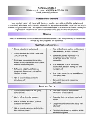 Kendra Jameson
622 Glenning St., Lynden, WA 98264  (360) 739-1019
miss.k.jameson@gmail.com
Professional Statement
I have excelled in every job I have held, due to my excellent work ethic and habits, ability to work
cooperatively with others, and constant positive attitude. My past responsibilities range from teaching to
manufacturing in a warehouse. I am eager and ready to learn new skills that can be used to benefit your
organization. I take my duties seriously and feel I am a great asset for any employer.
Objective
To secure an internship position where I can contribute to the success and profitability of the company
through my effort, expertise and experience.
Qualifications/Experience
 Strong educational background
 Computer Skills (Microsoft Office Suite
2010/2013/2016)
 Organizes, processes and maintains
written or computerized records to better
function within the system
 Safely and properly use tools and
equipment (lensometer, manual lens
blocker, scanner)
 Able to coordinate several tasks
simultaneously
 Able to identify and analyze problems and
take necessary actions to correct
 Self-starter; can be depended on to
complete a task under minimal
supervision
 Well developed skills in prioritizing,
organization, decision making and time
management
 Able to process and apply new skills and
concepts quickly
 Can quickly learn and master new
technology
PERSONAL SKILLS
 Commitment to individual and group
achievements
 Works efficiently under pressure
 Able to maintain a cheerful, positive
outlook in any situation
 Able to organize, process and prioritize
information and tasks
 Effectively organizes and presents
information to teach others
 A genuine desire to achieve, excel and
evolve
 Cooperates and collaborates easily with
other staff
 Demonstrates speaking, listening, writing
and interacting skills
 