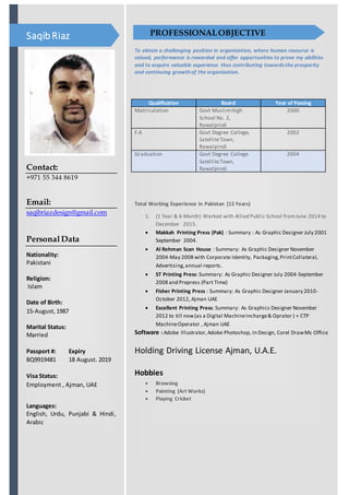 Contact:
+971 55 344 8619
Email:
saqibriazdesign@gmail.com
PersonalData
Nationality:
Pakistani
Religion:
Islam
Date of Birth:
15-August,1987
Marital Status:
Married
Passport #: Expiry
BQ9919481 18 August. 2019
Visa Status:
Employment , Ajman, UAE
Languages:
English, Urdu, Punjabi & Hindi,
Arabic
SaqibRiaz
To obtain a challenging position in organization, where human resource is
valued, performance is rewarded and offer opportunities to prove my abilities
and to acquire valuable experience thus contributing towardsthe prosperity
and continuing growth of the organization.
Qualification Board Year of Passing
Matriculation Govt MuslimHigh
School No. 2,
Rawalpindi
2000
F.A Govt Degree College,
SatelliteTown,
Rawalpindi
2002
Graduation Govt Degree College
SatelliteTown,
Rawalpindi
2004
Total Working Experience in Pakistan (15 Years)
1. (1 Year & 6 Month) Worked with Allied Public School fromJune 2014 to
December 2015.
 Makkah Printing Press (Pak) : Summary : As Graphic Designer July 2001
September 2004.
 Al Rehman Scan House : Summary: As Graphic Designer November
2004-May 2008 with Corporate Identity, Packaging,PrintCollateral,
Advertising,annual reports.
 ST Printing Press: Summary: As Graphic Designer July 2004-September
2008 and Prepress (Part Time)
 Fisher Printing Press : Summary: As Graphic Designer January 2010-
October 2012, Ajman UAE
 Excellent Printing Press: Summary: As Graphics Designer November
2012 to till now(as a Digital MachineIncharge& Oprator ) + CTP
MachineOperator , Ajman UAE
Software : Adobe Illustrator,Adobe Photoshop, In Design, Corel DrawMs Office
Holding Driving License Ajman, U.A.E.
Hobbies
 Browsing
 Painting (Art Works)
 Playing Cricket
PROFESSIONALOBJECTIVE
 