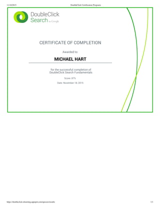 11/18/2015 DoubleClick Certification Programs
https://doubleclick-elearning.appspot.com/quizzes/results 1/1
CERTIFICATE OF COMPLETION
Awarded to:
MICHAEL HART
for the successful completion of
DoubleClick Search Fundamentals
Score: 87%
Date: November 18, 2015
 
