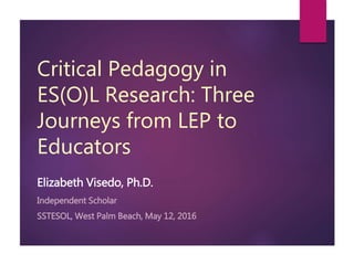 Critical Pedagogy in
ES(O)L Research: Three
Journeys from LEP to
Educators
Elizabeth Visedo, Ph.D.
Independent Scholar
SSTESOL, West Palm Beach, May 12, 2016
 