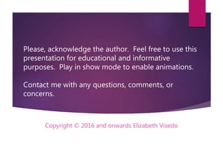 Please, acknowledge the author. Feel free to use this
presentation for educational and informative
purposes. Play in show mode to enable animations.
Contact me with any questions, comments, or
concerns.
Copyright ? 2016 and onwards Elizabeth Visedo
 