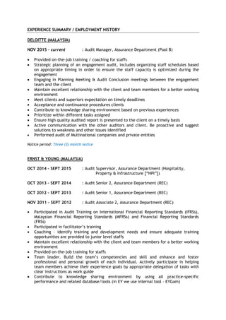 EXPERIENCE SUMMARY / EMPLOYMENT HISTORY
DELOITTE (MALAYSIA)
NOV 2015 – current : Audit Manager, Assurance Department (Pool B)
• Provided on-the-job training / coaching for staffs
• Strategic planning of an engagement audit, includes organizing staff schedules based
on appropriate timing in order to ensure the staff capacity is optimized during the
engagement
• Engaging in Planning Meeting & Audit Conclusion meetings between the engagement
team and the client
• Maintain excellent relationship with the client and team members for a better working
environment
• Meet clients and superiors expectation on timely deadlines
• Acceptance and continuance procedures clients
• Contribute to knowledge sharing environment based on previous experiences
• Prioritize within different tasks assigned
• Ensure high quality audited report is presented to the client on a timely basis
• Active communication with the other auditors and client. Be proactive and suggest
solutions to weakness and other issues identified
• Performed audit of Multinational companies and private entities
Notice period: Three (3) month notice
ERNST & YOUNG (MALAYSIA)
OCT 2014 – SEPT 2015 : Audit Supervisor, Assurance Department (Hospitality,
Property & Infrastructure [“HPI”])
OCT 2013 – SEPT 2014 : Audit Senior 2, Assurance Department (REC)
OCT 2012 – SEPT 2013 : Audit Senior 1, Assurance Department (REC)
NOV 2011 – SEPT 2012 : Audit Associate 2, Assurance Department (REC)
• Participated in Audit Training on International Financial Reporting Standards (IFRSs),
Malaysian Financial Reporting Standards (MFRSs) and Financial Reporting Standards
(FRSs)
• Participated in facilitator’s training
• Coaching – identify training and development needs and ensure adequate training
opportunities are provided to junior level staffs
• Maintain excellent relationship with the client and team members for a better working
environment
• Provided on-the-job training for staffs
• Team leader. Build the team’s competencies and skill and enhance and foster
professional and personal growth of each individual. Actively participate in helping
team members achieve their experience goals by appropriate delegation of tasks with
clear instructions as work guide
• Contribute to knowledge sharing environment by using all practice-specific
performance and related database/tools (in EY we use internal tool – EYGam)
 