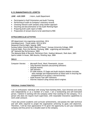 K. R. RAMANATHAN & CO. (CONT’D)
JUNE – AUG 2009 : Intern, Audit Department
• Participated in Staff Orientation and Audit Training
• Performing of audit on Company’s statutory records
• Choosing relevant audit samples using random approach
• Vouching and documentation of the Audit Working Paper
• Preparing draft audit report of SMEs
• Preparation of annual returns to be submitted to ROC
EXTRACURRICULAR ACTIVITIES
HPI department trip organizing committee, 2014
Interdepartment – Futsal ladies, 2013 & 2014
Deepavali Charity Night, Sepang, 2009
Sunway Indian Cultural Night ‘Beats of Peace’, Sunway University College, 2009
Cultural Night, Pure Life Society, Puchong, 2006 – organizing and decoration
46th
National Day Performance, 2003
The Malaysia Book of Records, Patriotism Choir, Stadium Melawati, Shah Alam, 2001
Sports Leader In-house, SMK Assunta, Petaling Jaya, 2004
SKILLS
Computer literate: - Microsoft Excel, Word, Powerpoint, Access
- Tally Business Solutions (Accounting Software)
- Outlook express
- SAP Software
- EY GAM module, EY Eagle and Audit Analytics Module (includes
data massage and implementation of these tools in ensuring the
completeness of an entity’s Journal Entries)
- Audit Process Tool (APT Software)
- Internet research using various search engines
PERSONAL CHARACTERISTICS
I am an enthusiastic individual with strong Team Building Skills, Goal Oriented and works
well independently or as a member of a team. I am a hardworking and self-motivated
person. I believe in working with the company rather than working for the company. I’m a
person who does not require much supervision, with reasonable innovative capabilities to
work under pressure.
I have also proven academic and curricular achievements, and possess the right technical
and soft skills required to propel the organization achieving its goals and objectives.
Therefore, I will be most appreciative if I’m given the opportunity to join your esteemed
company and thus prove to a valuable asset to the company.
 