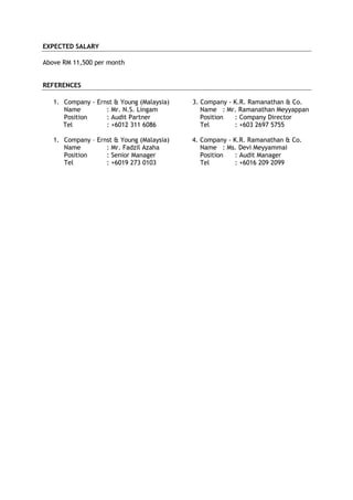EXPECTED SALARY
Above RM 11,500 per month
REFERENCES
1. Company - Ernst & Young (Malaysia) 3. Company - K.R. Ramanathan & Co.
Name : Mr. N.S. Lingam Name : Mr. Ramanathan Meyyappan
Position : Audit Partner Position : Company Director
Tel : +6012 311 6086 Tel : +603 2697 5755
1. Company – Ernst & Young (Malaysia) 4. Company - K.R. Ramanathan & Co.
Name : Mr. Fadzil Azaha Name : Ms. Devi Meyyammai
Position : Senior Manager Position : Audit Manager
Tel : +6019 273 0103 Tel : +6016 209 2099
 