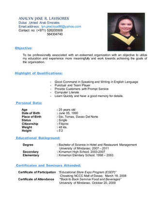 Objective:
To be professionally associated with an esteemed organization with an objective to utilize
my education and experience more meaningfully and work towards achieving the goals of
the organization.
Highlight of Qualifications:
- Good Command in Speaking and Writing in English Language
- Punctual and Team Player
- Provide Customers with Prompt Service
- Computer Literate
- Learn Quickly and have a good memory for details.
Personal Data:
Age : 25 years old
Date of Birth : June 05, 1990
Place of Birth : Sto. Tomas, Davao Del Norte
Status : Single
Citizenship : Filipino
Weight : 48 kls.
Height : 5’2
Educational Background:
Degree : Bachelor of Science in Hotel and Restaurant Management
University of Mindanao; 2007 – 2011
Secondary : Kimamon High School; 2003-2007
Elementary : Kimamon Elemtary School; 1998 – 2003
Certificates and Seminars Attended:
Certificate of Participation “Educational Store Expo Program (ESEP)”
Chowking NCCC Mall of Davao, March 18, 2008
Certificate of Attendance “Back to Back Seminar Food and Beverages”
University of Mindanao, October 20, 2009
ANALYN JANE R. LAVISORES
Dubai ,United Arab Emirates
Email.address: lyn.precious90@yahoo.com
Contact no: (+971) 526235508
564304740
 