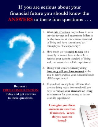 If you are serious about your
financial future you should know the
ANSWERS to these four questions . . .
I can give you these
answers in less than
10 minutes. When
do you want to
know?
1. What rate of return do you have to earn
on your savings and investment dollars to
be able to retire at your current standard
of living and have your money last
through your life expectancy?
2. How much do you need to save on a
monthly or annual basis to be able to
retire at your current standard of living
and your money last till life expectancy?
3. Doing what you are currently doing,
how long will you have to work to be
able to retire and live your current lifestyle
till life expectancy?
4. If you don’t do anything different than
you are doing today, how much will you
have to reduce your standard of living
at retirement for your money to last to
your life expectancy?
Request a
FREE CONSULTATION
today and get answers
to these questions.
 