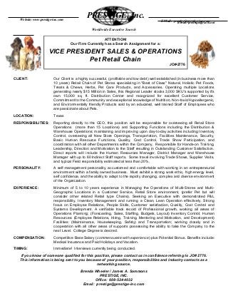 Worldwide Executive Search
CLIENT: Our Client is a highly successful, (profitable and low debt) well established (in business more than
10 years) Retail Chain of Pet Stores specializing in "Best of Class" Natural, Holistic Pet Foods,
Treats & Chews, Herbs, Pet Care Products, and Accessories. Operating multiple Locations
generating nearly $15 Million in Sales, this Regional Leader stocks 3,000 SKU's supported by it's
own 15,000 sq. ft. Distribution Center and recognized for excellent Customer Service,
Commitment to the Community and exceptional knowledge of Nutrition, Non-toxic/Hypoallergenic,
and Environmentally friendly Products sold by an educated, well trained Staff of Employees who
are passionate about Pets.
LOCATION: Texas
RESPONSIBILITIES: Reporting directly to the CEO, this position will be responsible for overseeing all Retail Store
Operations (more than 15 Locations) and Supporting Functions including the Distribution &
Warehouse Operations; maintaining and improving upon day-to-day activities including Inventory
Control, overseeing all New Store Openings, Transportation, Facilities Maintenance, Security,
Basic Human Resource Functions, Quality, Cost Control, Trade Show Participation, and
coordination with all other Departments within the Company. Responsible for Hands-on Training,
Leadership, Direction and Motivation to the Staff resulting in Outstanding Customer Satisfaction.
Direct reports will include the Human Resources Manager, District Manager and Warehouse
Manager with up to 60 Indirect Staff reports. Some travel involving Trade Shows, Supplier Visits,
and typical Field responsibility estimated at less than 20%.
PERSONALITY: A self-management personality, accustomed and comfortable with working in an entrepreneurial
environment within a family owned business. Must exhibit a strong work ethic, high energy level,
self confidence, and the ability to adapt to the rapidly changing, complex and diverse environment
of the Organization.
EXPERIENCE: Minimum of 5 to 10 years experience in Managing the Operations of Multi-Stores and Multi-
Geographic Locations in a Customer Service, Retail Store environment, (prefer Pet but will
consider other related Retail type Chains). Seeking an Executive with demonstrated P&L
responsibility, Inventory Management and running a Clean, Lean Operation effectively. Strong
focus on Employee Relations, People Skills, Customer satisfaction, Quality, Cost Control and
Systems Development. A verifiable track record of Professional growth, working all areas of
Operations Planning; (Forecasting, Sales, Staffing, Budgets, Layout) Inventory Control; Human
Resources: (Employee Relations, Hiring, Training, Mentoring and Motivation, and Development)
Facilities: (Maintenance, Housekeeping, Safety) and Transportation; working closely and in
cooperation with all other areas of supports possessing the ability to take the Company to the
next Level. College Degree is desired.
COMPENSATION: Competitive Base Salary (commensurate with experience) plus Potential Bonus. Benefits include:
Medical Insurance and Paid Holidays and Vacation.
TIMING: Immediate! Interviews currently being conducted.
If you know of someone qualified for this position, please contact us in confidence referring to JO# 2776.
This information is being sent to you because of your position, responsibilities and Industry contacts as a
networking source.
Brenda Wheeler / James A. Sammons
PRESTIGE, INC.
Office: 608-524-4032
Email: prestige@prestige-inc.com
PRESTIGE, Inc.Website: www.prestige-inc.com
E-mail: prestige@rucls.net
ATTENTION!
Our Firm Currently has a Search Assignment for a:
VICE PRESIDENT SALES & OPERATIONS
Pet Retail Chain
JO#-2776
E-Mail: prestige@prestige-inc.com
 