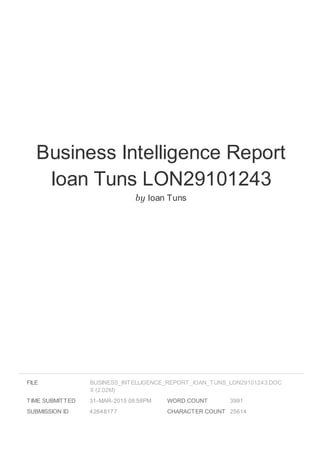 Business Intelligence Report
Ioan Tuns LON29101243
by Ioan Tuns
FILE
TIME SUBMITTED 31-MAR-2015 08:58PM
SUBMISSION ID 42648177
WORD COUNT 3991
CHARACTER COUNT 25614
BUSINESS_INTELLIGENCE_REPORT_IOAN_TUNS_LON29101243.DOC
X (2.02M)
 