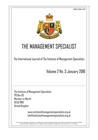 ISSN 2046-1291
THE MANAGEMENT SPECIALIST
The International Journal of The Institute of Management Specialists
Volume 2 No. 3 January 2016
The Institute of Management Specialists
PO Box 93
Moreton-in-Marsh
GL56 9WG
United Kingdom
www.instituteofmanagementspecialists.org.uk
info@instituteofmanagementspecialists.org.uk
The Institute of Management Specialists is a trading name of Industrial Management Specialists (IMS) Ltd. Registered in England No: 990098
Registered Office: Highdown House, 11 Highdown Road, Sydenham, Leamington Spa, Warwickshire, CV31 1XT, England
 
