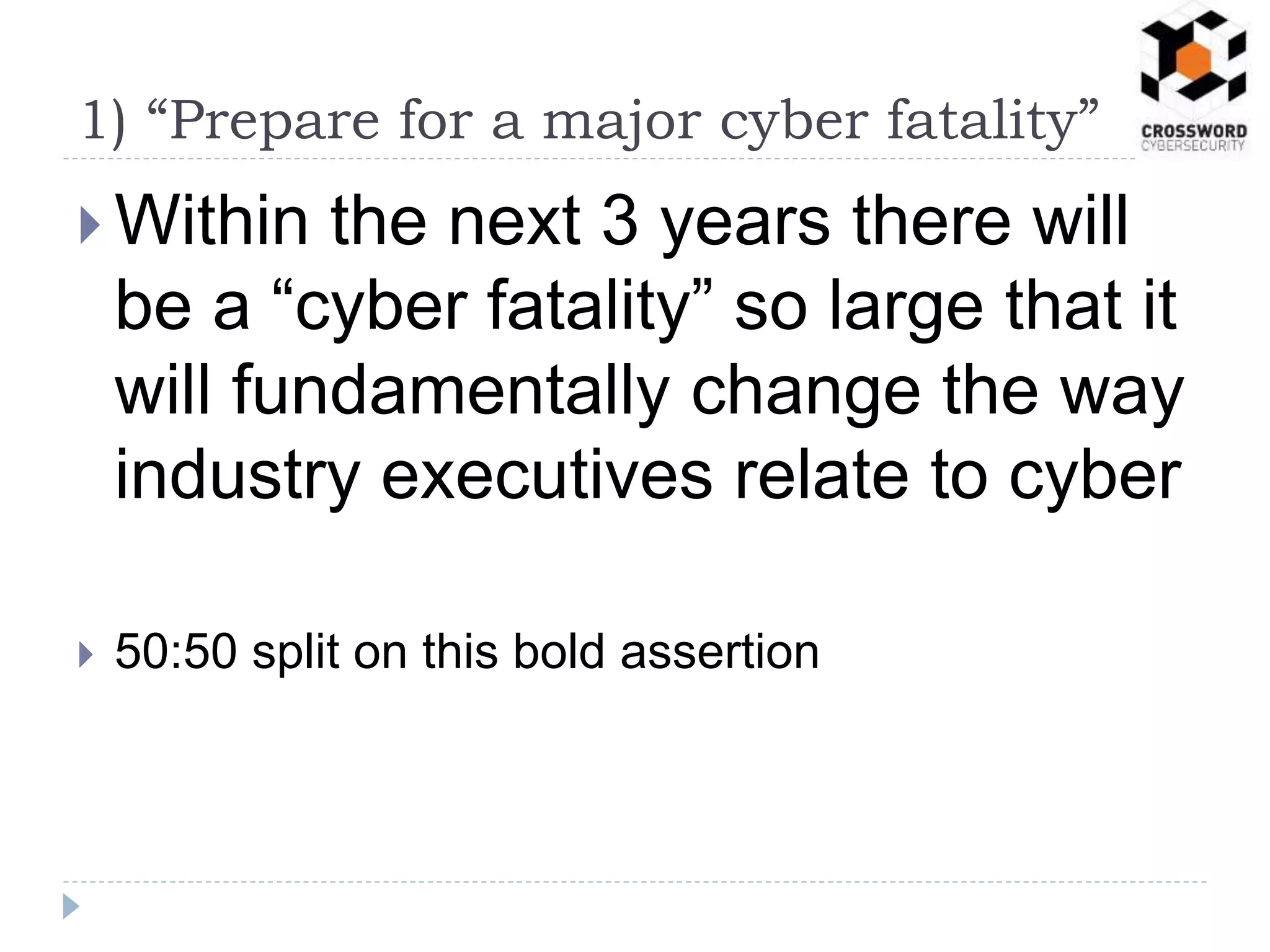  Within the next 3 years there will
be a “cyber fatality” so large that it
will fundamentally change the way
industry executives relate to cyber
 50:50 split on this bold assertion
1) “Prepare for a major cyber fatality”
 