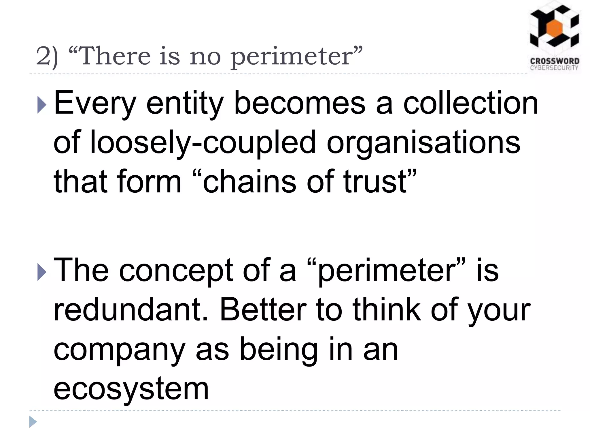  Every entity becomes a collection
of loosely-coupled organisations
that form “chains of trust”
 The concept of a “perimeter” is
redundant. Better to think of your
company as being in an
ecosystem
2) “There is no perimeter”
 