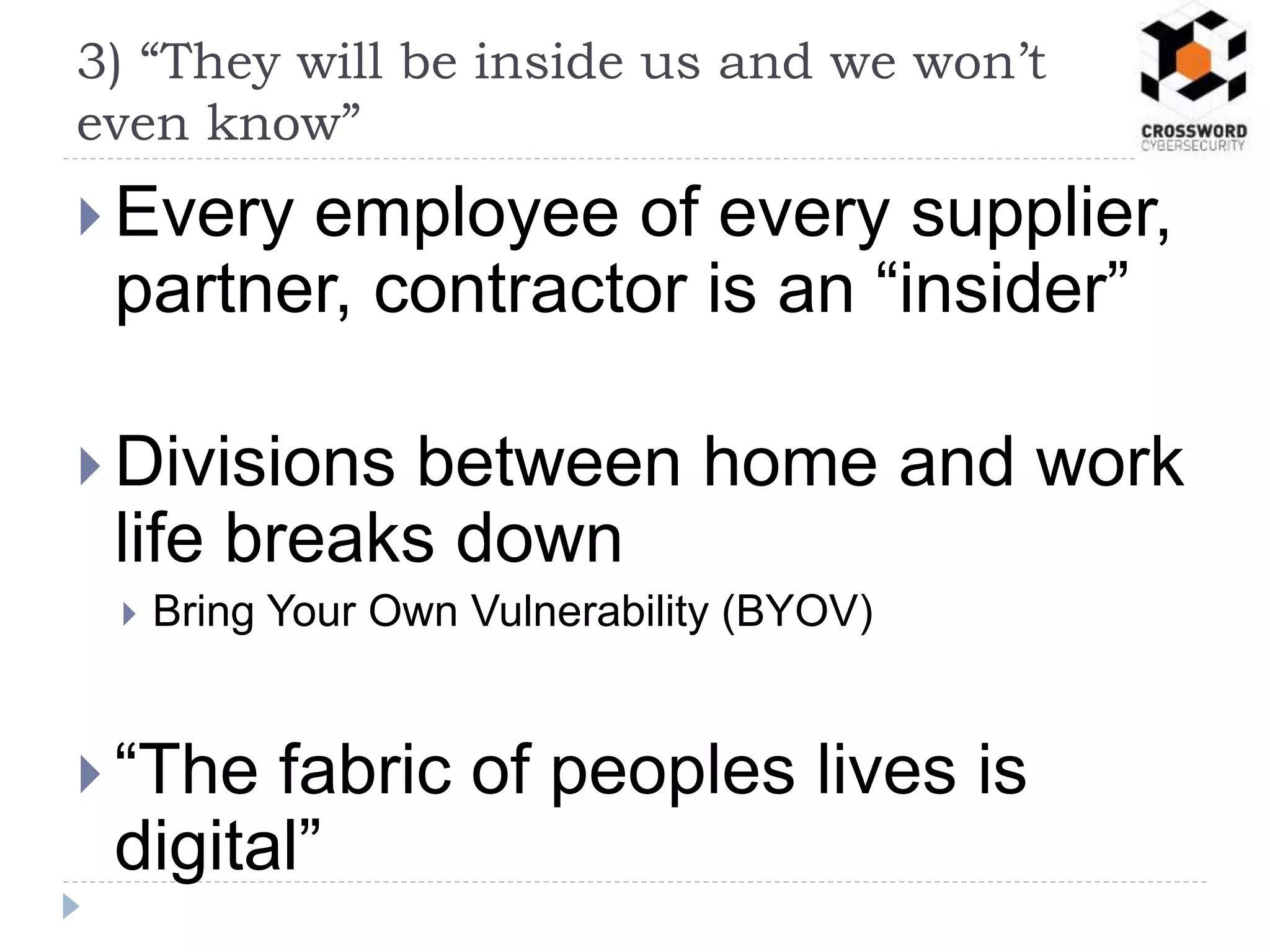  Every employee of every supplier,
partner, contractor is an “insider”
 Divisions between home and work
life breaks down
 Bring Your Own Vulnerability (BYOV)
 “The fabric of peoples lives is
digital”
3) “They will be inside us and we won’t
even know”
 