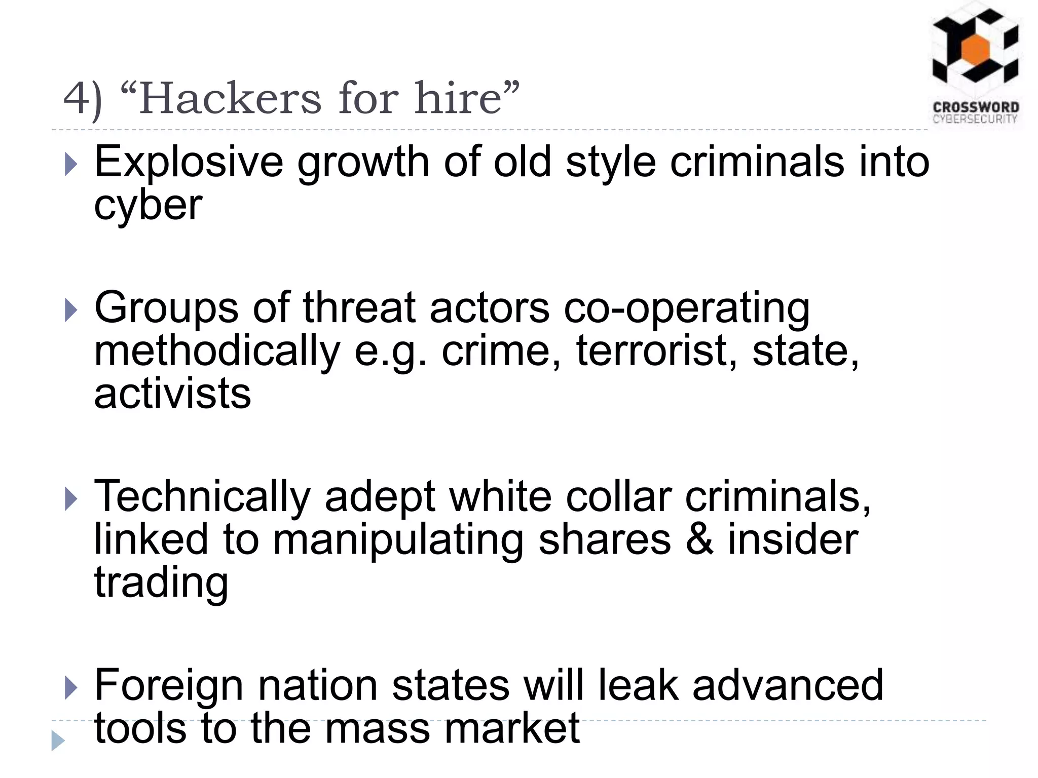  Explosive growth of old style criminals into
cyber
 Groups of threat actors co-operating
methodically e.g. crime, terrorist, state,
activists
 Technically adept white collar criminals,
linked to manipulating shares & insider
trading
 Foreign nation states will leak advanced
tools to the mass market
4) “Hackers for hire”
 