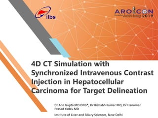 4D CT Simulation with
Synchronized Intravenous Contrast
Injection in Hepatocellular
Carcinoma for Target Delineation
Dr Anil Gupta MD DNB*, Dr Rishabh Kumar MD, Dr Hanuman
Prasad Yadav MD
Institute of Liver and Biliary Sciences, New Delhi
 