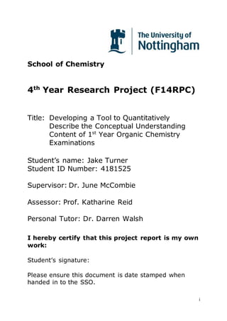 i
School of Chemistry
4th
Year Research Project (F14RPC)
Title: Developing a Tool to Quantitatively
Describe the Conceptual Understanding
Content of 1st
Year Organic Chemistry
Examinations
Student’s name: Jake Turner
Student ID Number: 4181525
Supervisor: Dr. June McCombie
Assessor: Prof. Katharine Reid
Personal Tutor: Dr. Darren Walsh
I hereby certify that this project report is my own
work:
Student’s signature:
Please ensure this document is date stamped when
handed in to the SSO.
 