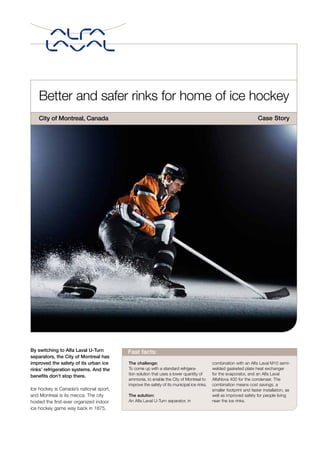 Better and safer rinks for home of ice hockey
City of Montreal, Canada
By switching to Alfa Laval U-Turn
separators, the City of Montreal has
improved the safety of its urban ice
rinks’ refrigeration systems. And the
benefits don’t stop there.
Ice hockey is Canada’s national sport,
and Montreal is its mecca. The city
hosted the first-ever organized indoor
ice hockey game way back in 1875,
The challenge:
To come up with a standard refrigera-
tion solution that uses a lower quantity of
ammonia, to enable the City of Montreal to
improve the safety of its municipal ice rinks.
The solution:
An Alfa Laval U-Turn separator, in
combination with an Alfa Laval M10 semi-
welded gasketed plate heat exchanger
for the evaporator, and an Alfa Laval
AlfaNova 400 for the condenser. The
combination means cost savings, a
smaller footprint and faster installation, as
well as improved safety for people living
near the ice rinks.
Fast facts:
Case Story
 