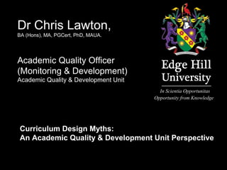 In Scientia Opportunitas
Opportunity from Knowledge
Dr Chris Lawton,
BA (Hons), MA, PGCert, PhD, MAUA.
Academic Quality Officer
(Monitoring & Development)
Academic Quality & Development Unit
Curriculum Design Myths:
An Academic Quality & Development Unit Perspective
 