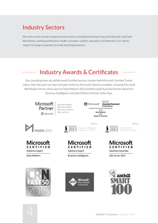 4 WARDY IT Solutions Company Profile
Industry Awards & Certificates
Our consulting team are all Microsoft Certified and our trainers hold Microsoft Certified Trainer
status. Over the years we have received numerous Microsoft industry accolades, including Microsoft
Worldwide Partner of the year for Data Platform 2013 and Microsoft Australia Partner Award for
Business Intelligence and Data Platform Partner of the Year.
Industry Sectors
We work across private and government sectors including manufacturing and industrial, retail and
distribution, banking and finance, health, transport, utilities, education and telecoms. Our clients
range from large corporates to small, local organisations.
Data Platform
Partner of the Year
Business Intelligence
Partner of the Year
Gold Data Anal
Gold Data Platf
Silver Learning
Data Platform
Partner of the Year
Business Intelligence
Partner of the Year
Gold Data Analy
Gold Data Platfo
Silver Learning
Data Platform
Partner of the Year
Business Intelligence
Partner of the Year
Gold Data Analytics
Gold Data Platform
Silver Learning
 