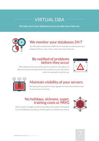 7WARDY IT Solutions Company Profile
We monitor your databases 24/7
Our Microsoft certified team of DBA’s here in Australia are watching over your
databases 24 hours a day, 7 days a week, every week of the year.
Be notified of problems
before they occur
When databases fail, your business grinds to a halt. Our tools allow us to
detect the early warning signs before they escalate into issues. We call you
rather than waiting for a call from you.
Maintain visibility of your servers
We log everything we do from major upgrades to routine administrative tasks
for you to access at any time.
No holidays, sickness, super,
training costs or PAYG
Most companies struggle to justify having a SQL Server expert on the payroll.
The Virtual DBA plans provide you with the experts, as and when you need us.
VIRTUAL DBA
We take care of your databases so you can take care of the rest.
 
